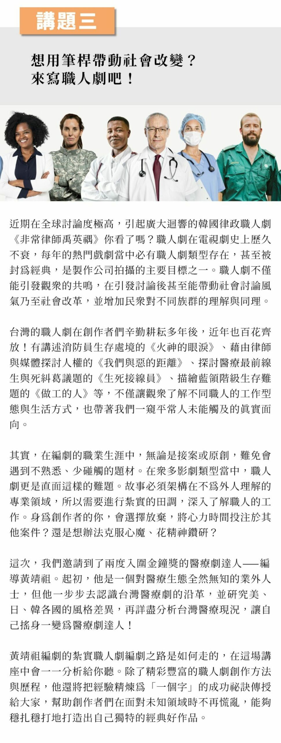 ▲講題三：想用筆桿帶動社會改變？來寫職人劇吧！ 近期在全球討論度極高，引起廣大迴響的韓國律政職人劇《非常律師禹英禑》你看了嗎？職人劇在電視劇史上歷久不衰，每年的熱門戲劇當中必有職人劇類型存在，甚至被封為經典，是製作公司拍攝的主要目標之一。職人劇不僅能引發觀眾的共鳴，在引發討論後甚至能帶動社會討論風氣乃至社會改革，並增加民眾對不同族群的理解與同理。 台灣的職人劇在創作者們辛勤耕耘多年後，近年也百花齊放！有講述消防員生存處境的《火神的眼淚》、藉由律師與媒體探討人權的《我們與惡的距離》、探討醫療最前線生與死糾葛議題的《生死接線員》、描繪藍領階級生存難題的《做工的人》等，不僅讓觀眾了解不同職人的工作型態與生活方式，也帶著我們一窺平常人未能觸及的真實面向。 其實，在編劇的職業生涯中，無論是接案或原創，難免會遇到不熟悉、少碰觸的題材。在眾多影劇類型當中，職人劇更是直面這樣的難題。故事必須架構在不為外人理解的專業領域，所以需要進行紮實的田調，深入了解職人的工作。身為創作者的你，會選擇放棄，將心力時間投注於其他案件？還是想辦法克服心魔、花精神鑽研？ 這次，我們邀請到了兩度入圍金鐘獎的醫療劇達人——編導黃靖祖。起初，他是一個對醫療生態全然無知的業外人士，但他一步步去認識台灣醫療劇的沿革，並研究美、日、韓各國的風格差異，再詳盡分析台灣醫療現況，讓自己搖身一變為醫療劇達人！ 黃靖祖編劇的紮實職人劇編劇之路是如何走的，在這場講座中會一一分析給你聽。除了精彩豐富的職人劇創作方法與歷程，他還將把經驗精煉為「一個字」的成功祕訣傳授給大家，幫助創作者們在面對未知領域時不再慌亂，能夠穩扎穩打地打造出自己獨特的經典好作品。