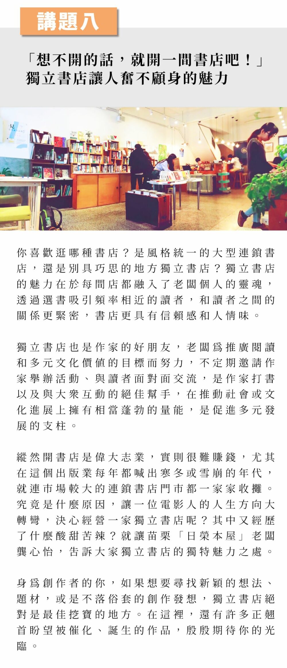 ▲講題八：「想不開的話，就開一間書店吧！」獨立書店讓人奮不顧身的魅力 你喜歡逛哪種書店？是風格統一的大型連鎖書店，還是別具巧思的地方獨立書店？獨立書店的魅力在於每間店都融入了老闆個人的靈魂，透過選書吸引頻率相近的讀者，和讀者之間的關係更緊密，書店更具有信賴感和人情味。 獨立書店也是作家的好朋友，老闆為推廣閱讀和多元文化價值的目標而努力，不定期邀請作家舉辦活動、與讀者面對面交流，是作家打書以及與大眾互動的絕佳幫手，在推動社會或文化進展上擁有相當蓬勃的量能，是促進多元發展的支柱。 縱然開書店是偉大志業，實則很難賺錢，尤其在這個出版業每年都喊出寒冬或雪崩的年代，就連市場較大的連鎖書店門市都一家家收攤。究竟是什麼原因，讓一位電影人的人生方向大轉彎，決心經營一家獨立書店呢？其中又經歷了什麼酸甜苦辣？就讓苗栗「日榮本屋」老闆龔心怡，告訴大家獨立書店的獨特魅力之處。 身為創作者的你，如果想要尋找新穎的想法、題材，或是不落俗套的創作發想，獨立書店絕對是最佳挖寶的地方。在這裡，還有許多正翹首盼望被催化、誕生的作品，殷殷期待你的光臨。