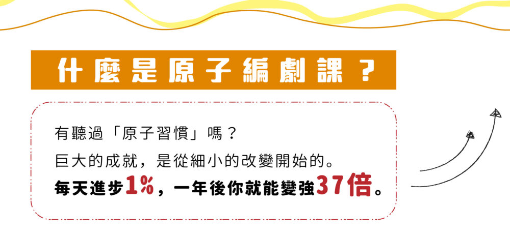 【什麼是原子編劇課？】 有聽過「原子習慣」嗎？ 巨大的成就，是從細小的改變開始的。 每天進步1%，一年後你就能變強37倍。