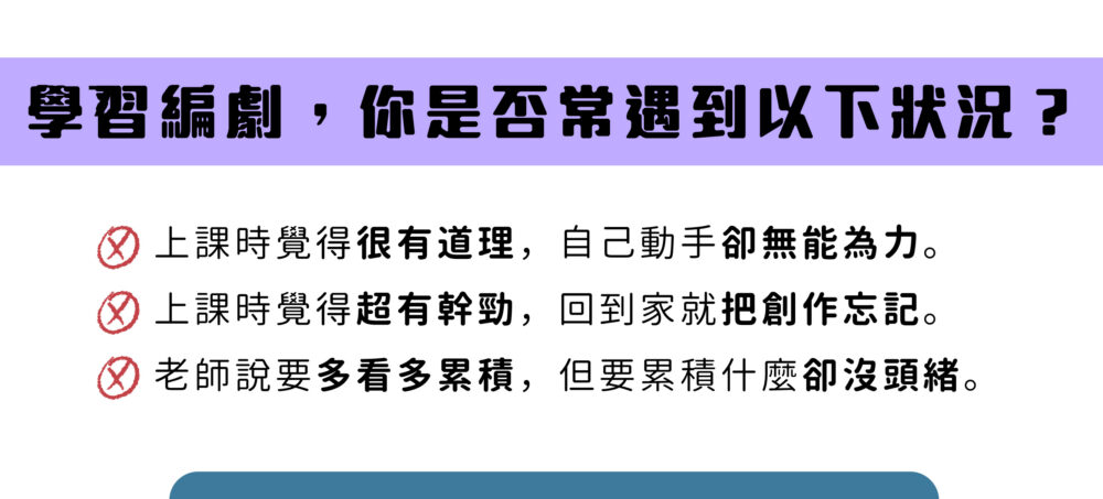 學習編劇，你是否常遇到以下狀況？ ​ 上課時覺得很有道理，自己動手卻無能為力。 上課時覺得超有幹勁，回到家就把創作忘記。 老師說要多看多累積，但要累積什麼卻沒頭緒。 ​