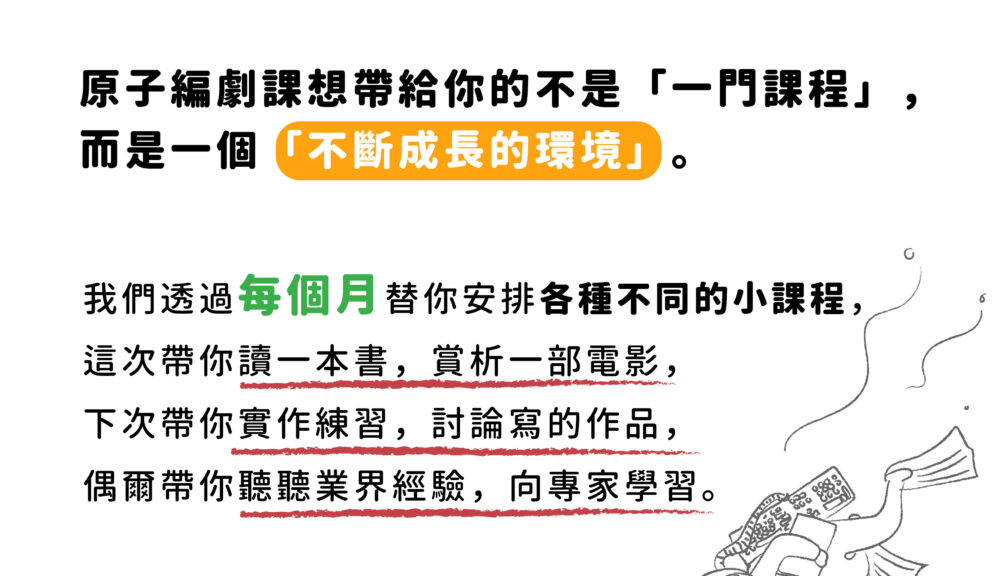 原子編劇課想帶給你的不是「一門課程」， 而是一個「不斷成長的環境」。 ​ 我們透過每個月替你安排各種不同的小課程， 這次帶你讀一本書，賞析一部電影， 下次帶你實作練習，討論寫的作品， 偶爾帶你聽聽業界經驗，向專家學習。