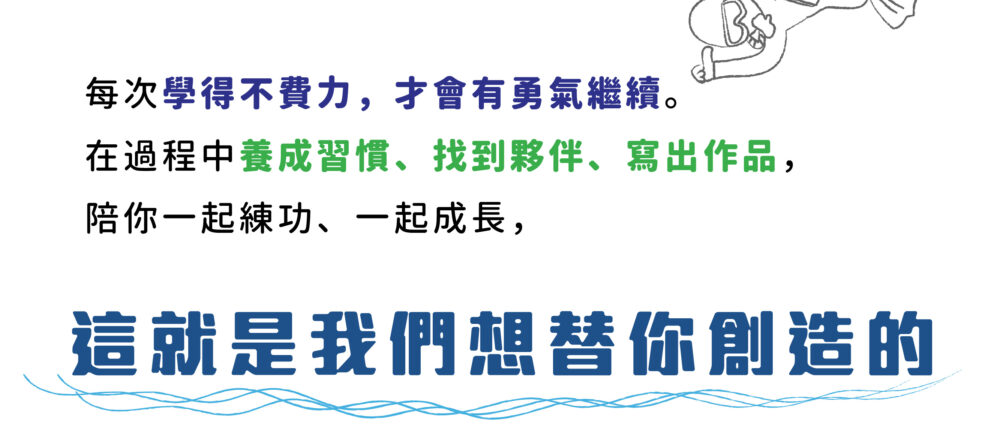 每次學得不費力，才會有勇氣繼續。 在過程中養成習慣、找到夥伴、寫出作品， 陪你一起練功、一起成長， 這就是我們想替你創造的。