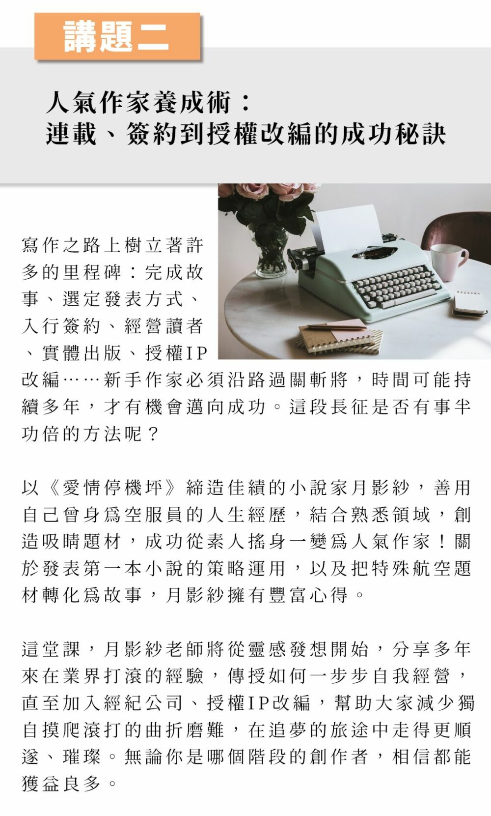 ▲講題二：人氣作家養成術：連載、簽約到授權改編的成功秘訣 寫作之路上樹立著許多的里程碑：完成故事、選定發表方式、入行簽約、經營讀者、實體出版、授權IP改編……新手作家必須沿路過關斬將，時間可能持續多年，才有機會邁向成功。這段長征是否有事半功倍的方法呢？ 以《愛情停機坪》締造佳績的小說家月影紗，善用自己曾身為空服員的人生經歷，結合熟悉領域，創造吸睛題材，成功從素人搖身一變為人氣作家！關於發表第一本小說的策略運用，以及把特殊航空題材轉化為故事，月影紗擁有豐富心得。 這堂課，月影紗老師將從靈感發想開始，分享多年來在業界打滾的經驗，傳授如何一步步自我經營，直至加入經紀公司、授權IP改編，幫助大家減少獨自摸爬滾打的曲折磨難，在追夢的旅途中走得更順遂、璀璨。無論你是哪個階段的創作者，相信都能獲益良多。