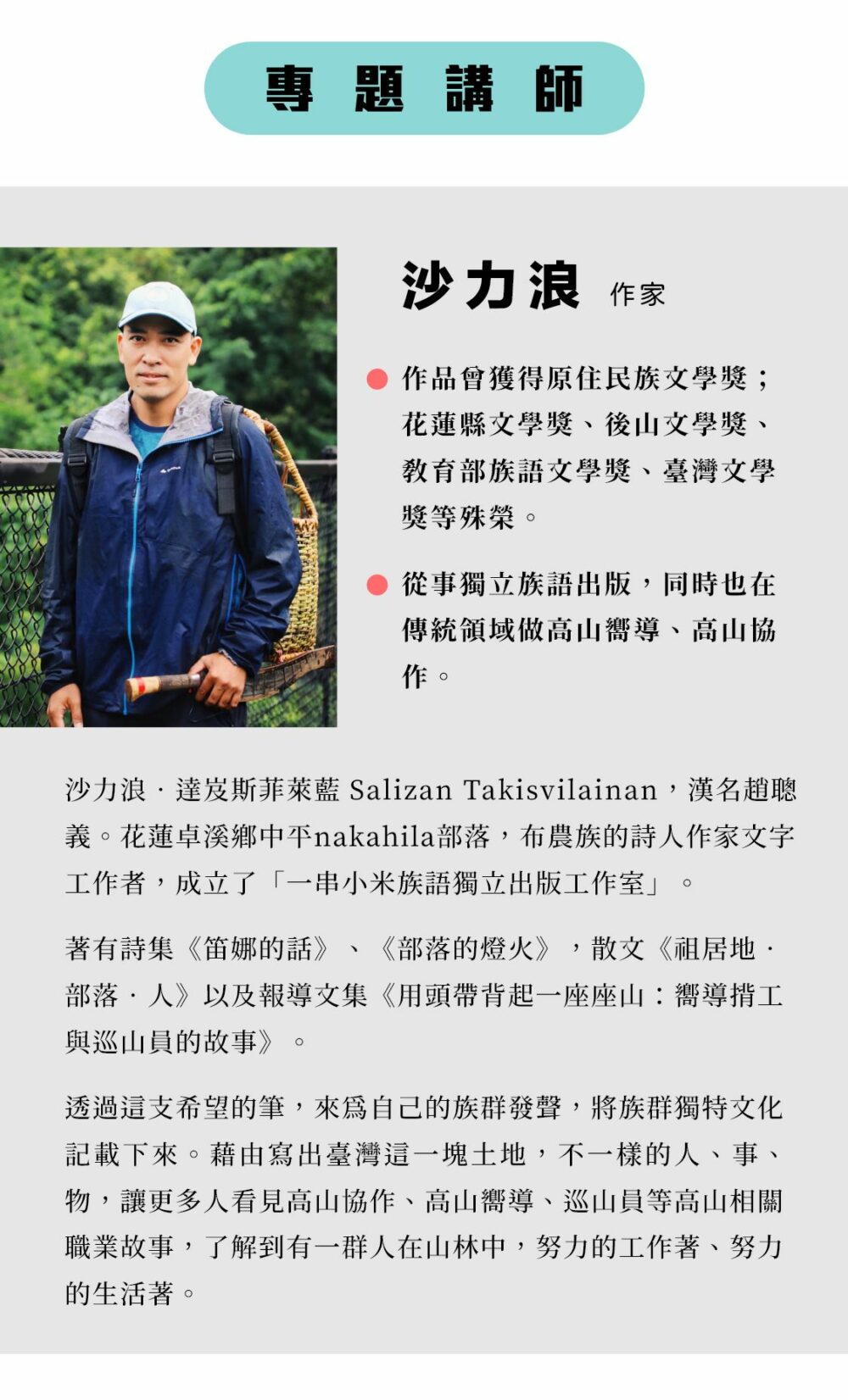 專題講師：沙力浪 作家 沙力浪‧達岌斯菲萊藍 Salizan Takisvilainan，漢名趙聰義。花蓮卓溪鄉中平nakahila部落，布農族的詩人作家文字工作者，成立了「一串小米族語獨立出版工作室」。 著有詩集《笛娜的話》、《部落的燈火》，散文《祖居地‧部落‧人》以及報導文集《用頭帶背起一座座山：嚮導揹工與巡山員的故事》。 透過這支希望的筆，來為自己的族群發聲，將族群獨特文化記載下來。藉由寫出臺灣這一塊土地，不一樣的人、事、物，讓更多人看見高山協作、高山嚮導、巡山員等高山相關職業故事，了解到有一群人在山林中，努力的工作著、努力的生活著。 ‧作品曾獲得原住民族文學獎；花蓮縣文學獎、後山文學獎、教育部族語文學獎、臺灣文學獎等殊榮。 ‧從事獨立族語出版，同時也在傳統領域做高山嚮導、高山協作。