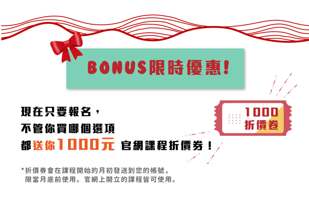 【Bonus!限時優惠!】 現在只要報名，不管你買哪個選項都送你 1000元 官網課程折價券！ ❀ 折價券會在完成報名後直接發送到您的帳號，限11/30前使用。官網上開立的課程皆可使用。