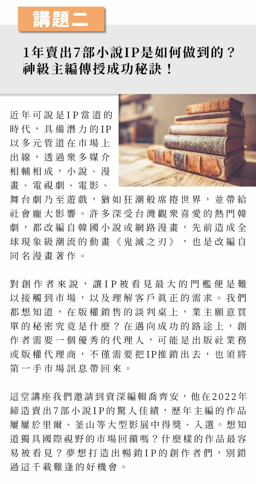 講題二：1年賣出7部小說IP是如何做到的？神級主編傳授成功秘訣！ 近年可說是IP當道的時代，具備潛力的IP以多元管道在市場上出線，透過眾多媒介相輔相成，小說、漫畫、電視劇、電影、舞台劇乃至遊戲，猶如狂潮般席捲世界，並帶給社會龐大影響。許多深受台灣觀眾喜愛的熱門韓劇，都改編自韓國小說或網路漫畫，先前造成全球現象級潮流的動畫《鬼滅之刃》，也是改編自同名漫畫著作。 對創作者來說，讓IP被看見最大的門檻便是難以接觸到市場，以及理解客戶真正的需求。我們都想知道，在版權銷售的談判桌上，業主願意買單的秘密究竟是什麼？在邁向成功的路途上，創作者需要一個優秀的代理人，可能是出版社業務或版權代理商，不僅需要把IP推銷出去，也須將第一手市場訊息帶回來。 這堂講座我們邀請到資深編輯喬齊安，他在2022年締造賣出7部小說IP的驚人佳績，歷年主編的作品屢屢於里爾、釜山等大型影展中得獎、入選。想知道獨具國際視野的市場回饋嗎？什麼樣的作品最容易被看見？夢想打造出暢銷IP的創作者們，別錯過這千載難逢的好機會。