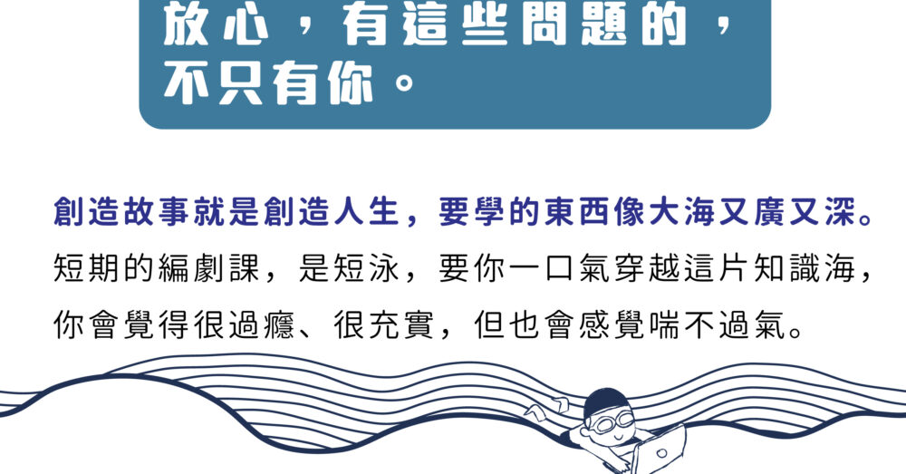 放心，不是只有你有這個問題。 創造故事就是創造人生，要學的東西像大海又廣又深。 短期的編劇課，是短泳，要你一口氣穿越這片知識海， 你會覺得很過癮、很充實，但也會感覺喘不過氣。