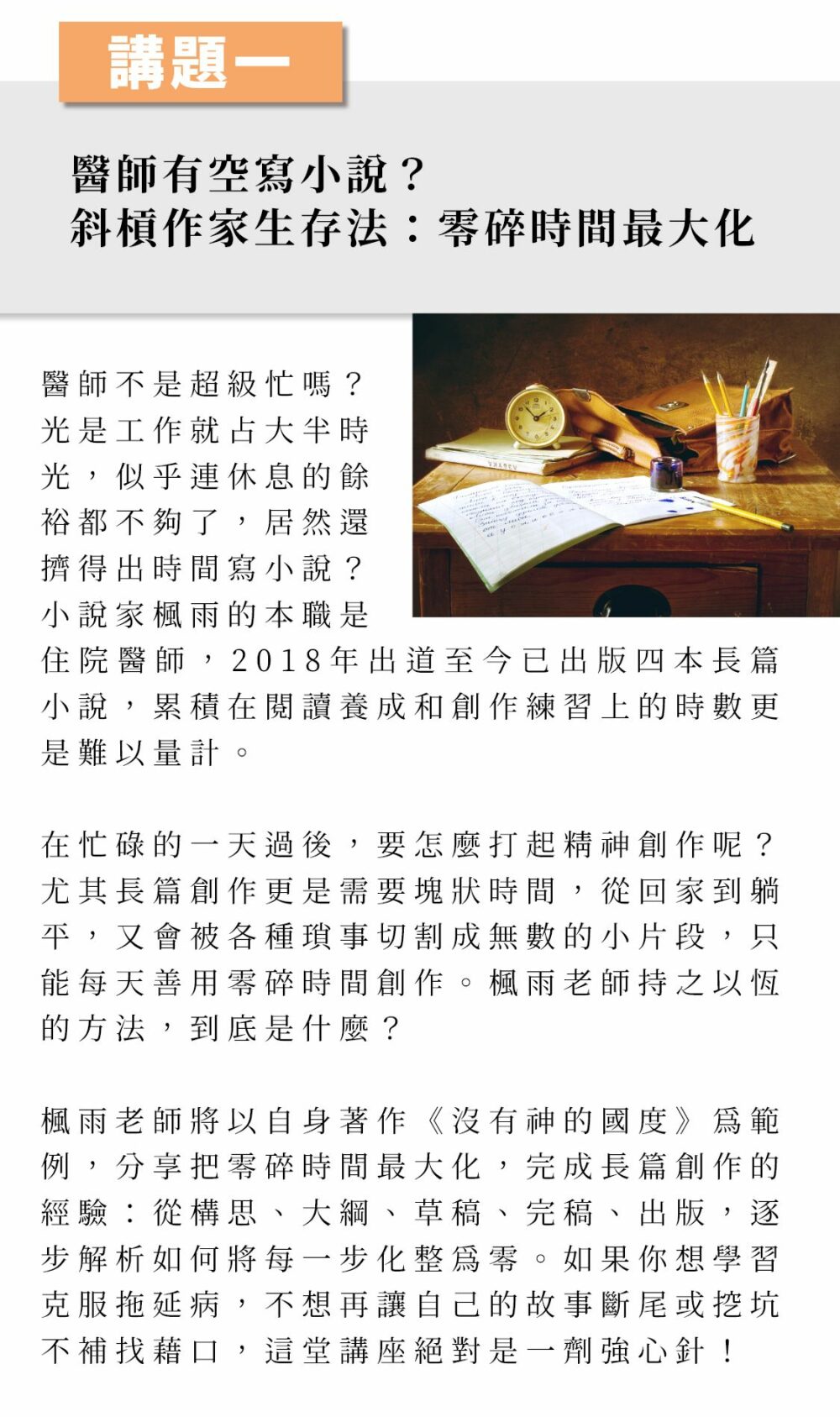 ▲講題一：醫師有空寫小說？斜槓作家生存法：零碎時間最大化 醫師不是超級忙嗎？光是工作就占大半時光，似乎連休息的餘裕都不夠了，居然還擠得出時間寫小說？小說家楓雨的本職是住院醫師，2018年出道至今已出版四本長篇小說，累積在閱讀養成和創作練習上的時數更是難以量計。 在忙碌的一天過後，要怎麼打起精神創作呢？尤其長篇創作更是需要塊狀時間，從回家到躺平，又會被各種瑣事切割成無數的小片段，只能每天善用零碎時間創作。楓雨老師持之以恆的方法，到底是什麼？ 楓雨老師將以自身著作《沒有神的國度》為範例，分享把零碎時間最大化，完成長篇創作的經驗：從構思、大綱、草稿、完稿、出版，逐步解析如何將每一步化整為零。如果你想學習克服拖延病，不想再讓自己的故事斷尾或挖坑不補找藉口，這堂講座絕對是一劑強心針！