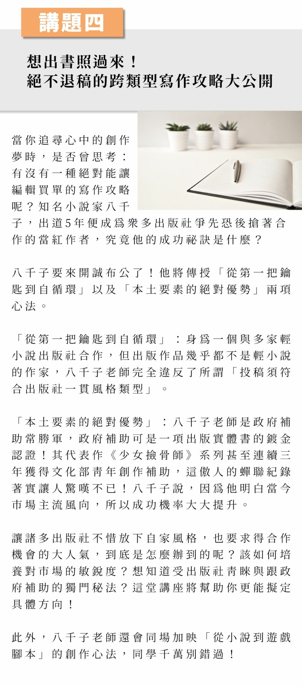 講題四：想出書照過來！絕不退稿的跨類型寫作攻略大公開 當你追尋心中的創作夢時，是否曾思考：有沒有一種絕對能讓編輯買單的寫作攻略呢？知名小說家八千子，出道5年便成為眾多出版社爭先恐後搶著合作的當紅作者，究竟他的成功祕訣是什麼？ 八千子要來開誠布公了！他將傳授「從第一把鑰匙到自循環」以及「本土要素的絕對優勢」兩項心法。 「從第一把鑰匙到自循環」：身為一個與多家輕小說出版社合作，但出版作品幾乎都不是輕小說的作家，八千子老師完全違反了所謂「投稿須符合出版社一貫風格類型」。 「本土要素的絕對優勢」：八千子老師是政府補助常勝軍，政府補助可是一項出版實體書的鍍金認證！其代表作《少女撿骨師》系列甚至連續三年獲得文化部青年創作補助，這傲人的蟬聯紀錄著實讓人驚嘆不已！八千子說，因為他明白當今市場主流風向，所以成功機率大大提升。 讓諸多出版社不惜放下自家風格，也要求得合作機會的大人氣，到底是怎麼辦到的呢？該如何培養對市場的敏銳度？想知道受出版社青睞與跟政府補助的獨門秘法？這堂講座將幫助你更能擬定具體方向！ 此外，八千子老師還會同場加映「從小說到遊戲腳本」的創作心法，同學千萬別錯過！