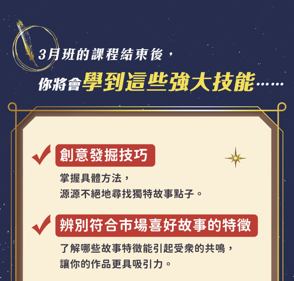 3月班的課程結束後， 你將會學到這些強大技能⋯⋯ Ｖ創意發掘技巧：掌握具體方法，源源不絕地尋找獨特故事點子。 Ｖ辨別符合市場喜好故事的特徵：了解哪些故事特徵能引起受眾的共鳴，讓你的作品更具吸引力。 